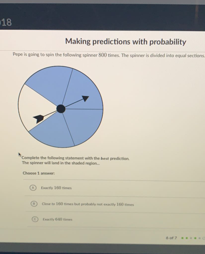 Naking predictions with probability
Pepe is going to spin the following spinner 800 times. The spinner is divided into equal sections.
Complete the following statement with the best prediction.
The spinner will land in the shaded region...
Choose 1 answer:
(A) Exactly 160 times
(B) Close to 160 times but probably not exactly 160 times
(c) Exactly 640 times
6 of \( 7=a= \)