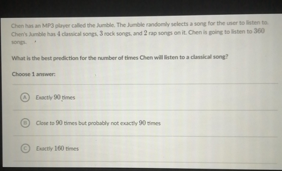 Chen has an MP3 player called the Jumble. The Jumble randomly selects a song for the user to listen to. Chen's Jumble has 4 classical songs, 3 rock songs, and 2 rap songs on it. Chen is going to listen to 360 songs.
What is the best prediction for the number of times Chen will listen to a classical song?
Choose 1 answer:
(A) Exactly 90 times
(B) Close to 90 times but probably not exactly 90 times
(C) Exactly 160 times