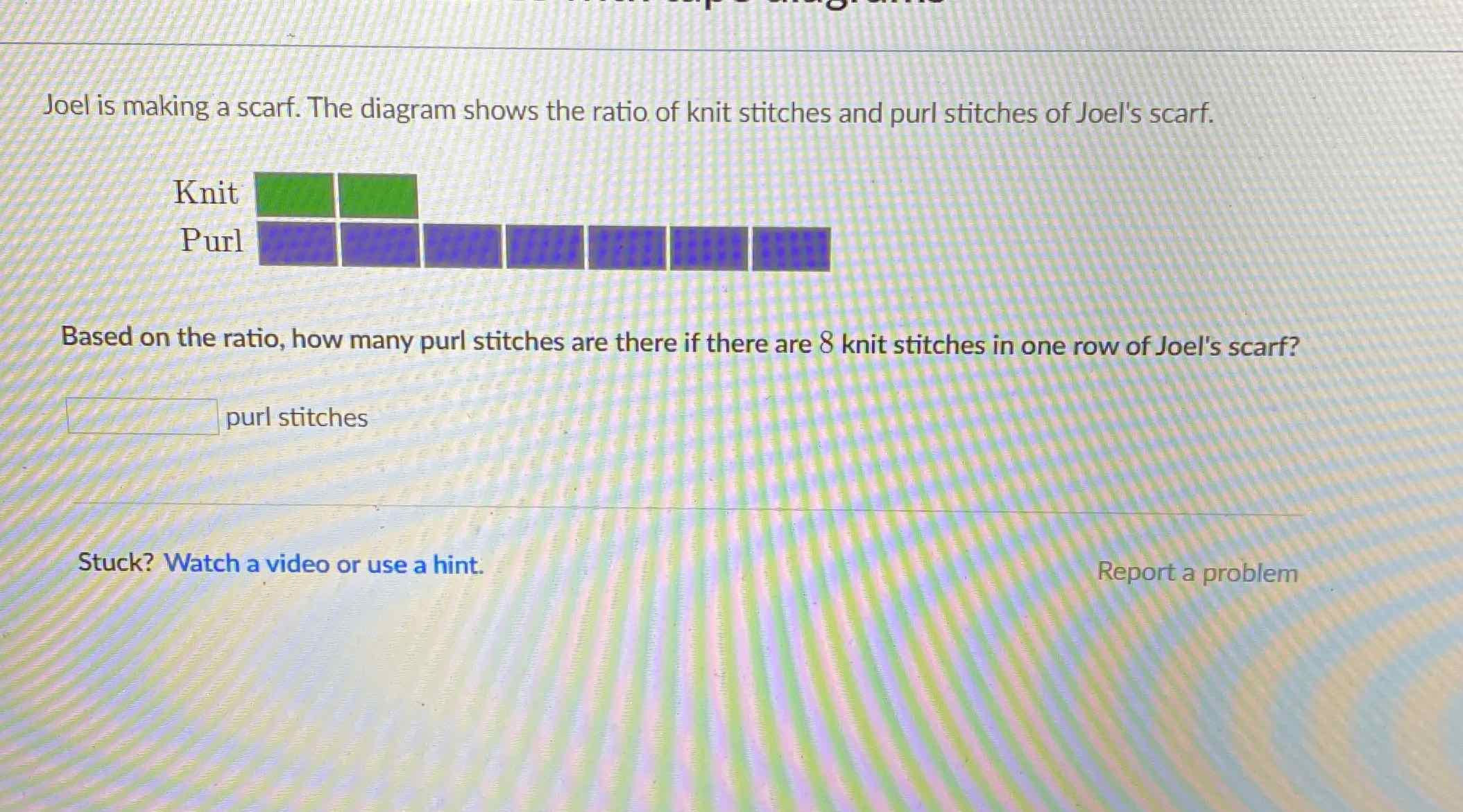 Joel is making a scarf. The diagram shows the ratio of knit stitches and purl stitches of Joel's scarf.
Based on the ratio, how many purl stitches are there if there are 8 knit stitches in one row of Joel's scarf?
purl stitches
Stuck? Watch a video or use a hint.
Report a problem