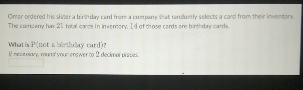 Omar ordered his sister a birthday card from a company that randomly selects a card from their inventory. The company has 21 total cards in inventory. 14 of those cards are birthday cards.
What is \( \mathrm{P} \) (not a birthday card)?
If necessary, round your answer to 2 decimal places.