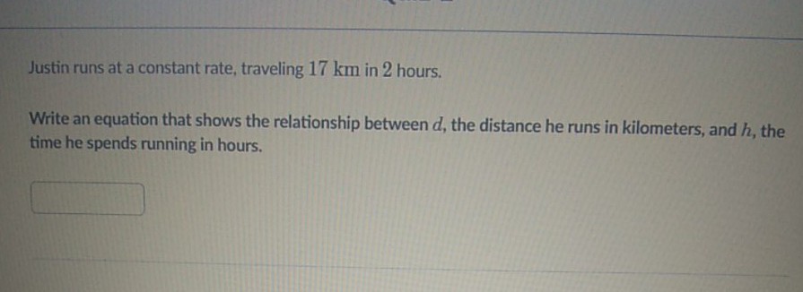 Justin runs at a constant rate, traveling \( 17 \mathrm{~km} \) in 2 hours.
Write an equation that shows the relationship between \( d \), the distance he runs in kilometers, and \( h \), the time he spends running in hours.