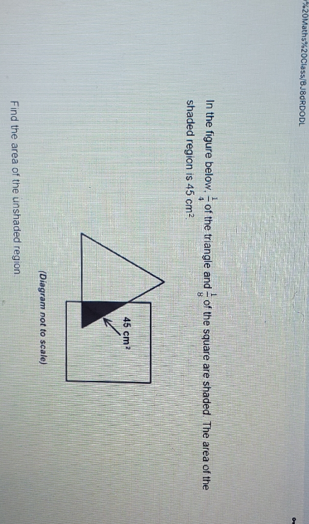 \( \% 20 \) Maths\%20Class/BJ8dRDODL
In the figure below, \( \frac{1}{4} \) of the triangle and \( \frac{1}{8} \) of the square are shaded. The area of the shaded region is \( 45 \mathrm{~cm}^{2} \).
(Diagram not to scale)
Find the area of the unshaded region