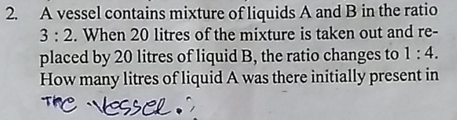 2. A vessel contains mixture of liquids \( \mathrm{A} \) and \( \mathrm{B} \) in the ratio \( 3: 2 \). When 20 litres of the mixture is taken out and replaced by 20 litres of liquid \( B \), the ratio changes to \( 1: 4 \). How many litres of liquid A was there initially present in The vessel.