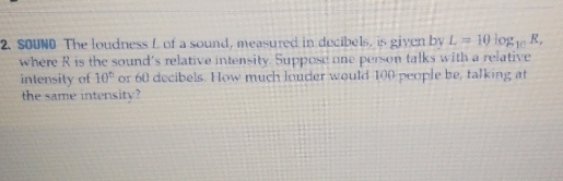 2. SoUND The loudness \( L \) of a sound, measured in docibels, is given by \( L=10 \) log \( 10 R \), where \( R \) is the sound's relative intensity. Suppose one perwon talks with a relative intensity of \( 10^{6} \) or 60 decibels. How much louder would 100 people be, talking at the same intensity?